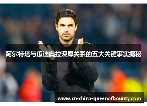 阿尔特塔与瓜迪奥拉深厚关系的五大关键事实揭秘