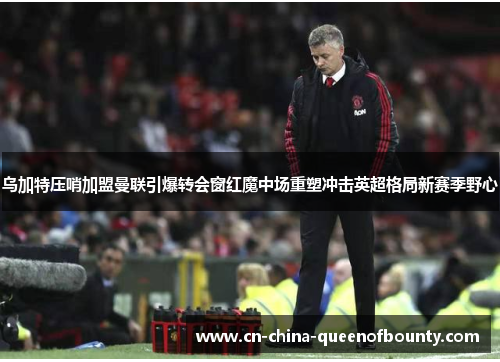 乌加特压哨加盟曼联引爆转会窗红魔中场重塑冲击英超格局新赛季野心
