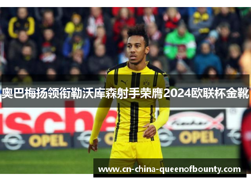 奥巴梅扬领衔勒沃库森射手荣膺2024欧联杯金靴
