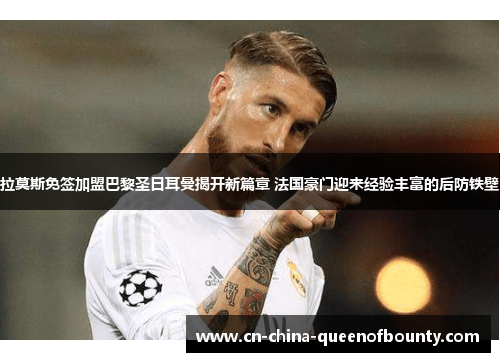 拉莫斯免签加盟巴黎圣日耳曼揭开新篇章 法国豪门迎来经验丰富的后防铁壁